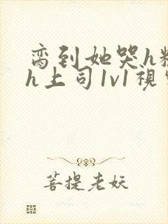 脔到她哭h粗话h上司1v1视频