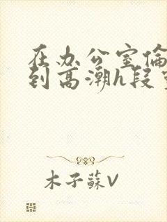 在办公室伦流澡到高潮h段灵兮