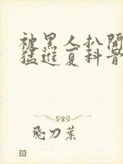 被黑人扒开双腿猛进夏科骨科