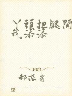 丫头把腿开大让我添添