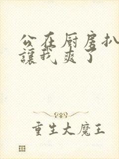 公在厨房扒开腿让我爽了