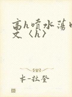 高h喷水荡肉欲文〈h〉