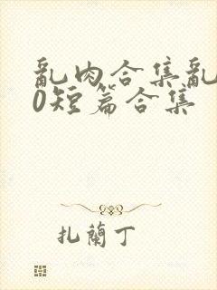 乱肉合集乱500短篇合集