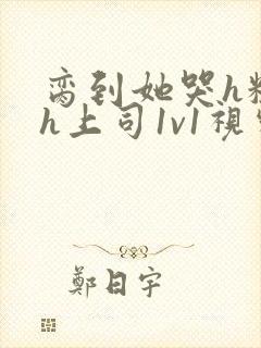 脔到她哭h粗话h上司1v1视频