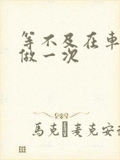 等不及在车里先做一次