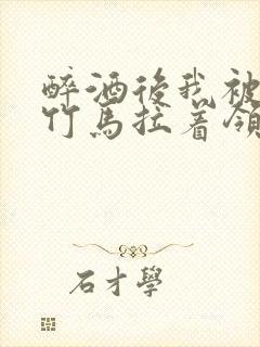 醉酒后我被青梅竹马拉着领证了