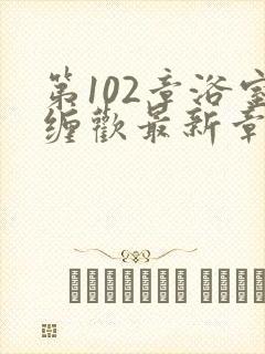 第102章浴室缠欢最新章节更新时间