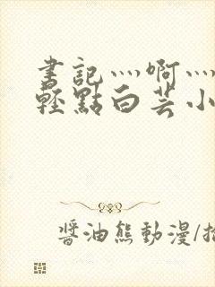 书记灬啊灬啊灬轻点白芸小说