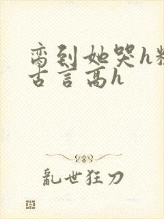 脔到她哭h粗话古言高h