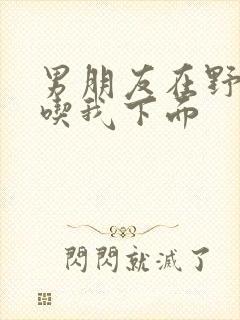 男朋友在野外猛吃我下面