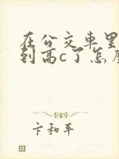 在公交车里c弄到高c了怎么办