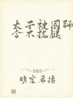 太子被国师c到合不拢腿