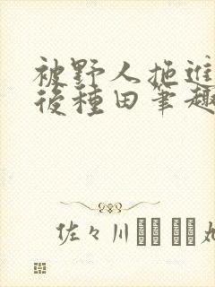 被野人拖进山洞后种田笔趣阁