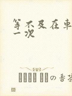 等不及在车里做一次