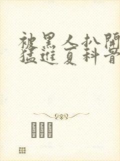 被黑人扒开双腿猛进夏科骨科