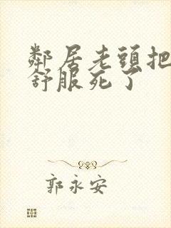 邻居老头把我弄舒服死了