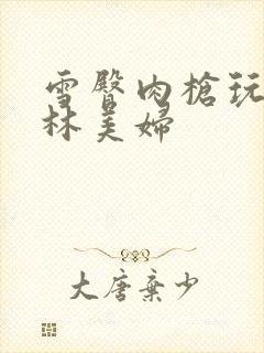 雪臀肉枪玩遍武林美妇