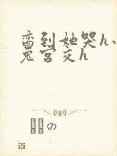 脔到她哭h小白兔宫交h