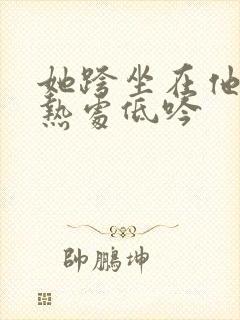 她跨坐在他的炽热处低吟