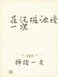 在洗碗池边要了一次