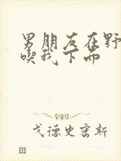 男朋友在野外猛吃我下面