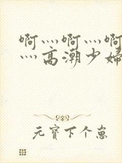 啊灬啊灬啊灬快灬高潮少妇小说