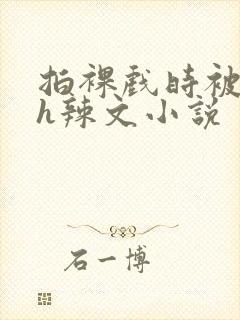 拍裸戏时被c了h辣文小说