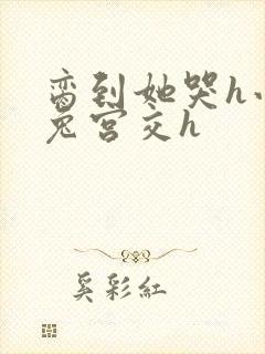 脔到她哭h小白兔宫交h