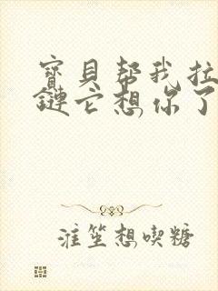 宝贝帮我拉开拉链它想你了