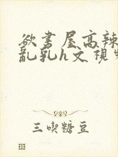 欲书屋高辣h文乱乳h文视频