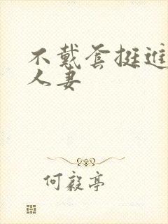 不戴套挺进朋友人妻