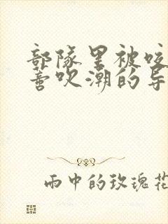 部队里被咬住花蒂吹潮的导演是谁