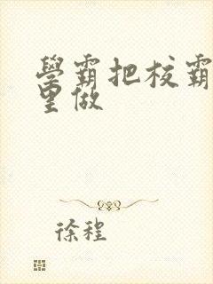 学霸把校霸往死里做