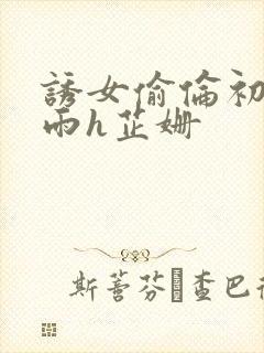 诱女偷伦初尝云雨h芷姗