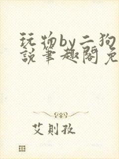 玩物by二狗小说笔趣阁免费阅读