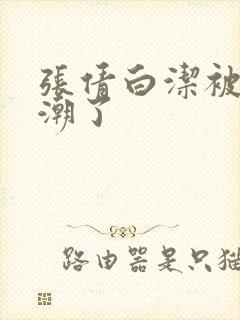 张倩白洁被弄高潮了