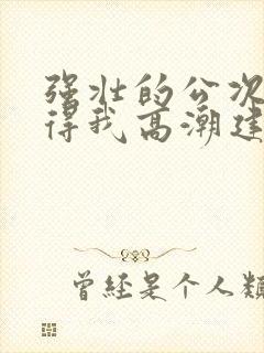 强壮的公次次弄得我高潮建国