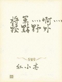 将军灬啊灬啊灬轻点野外