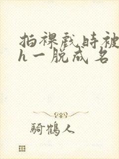 拍裸戏时被c了h一脱成名