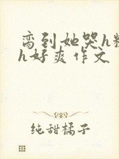 脔到她哭h粗话h好爽作文