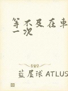 等不及在车里做一次