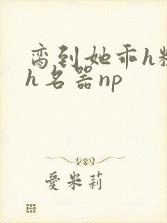 脔到她乖h粗话h名器np