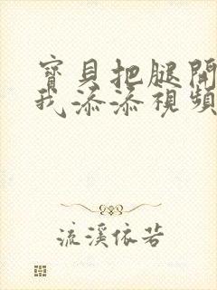 宝贝把腿开大让我添添视频