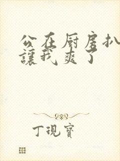 公在厨房扒开腿让我爽了