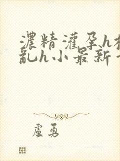 浓精灌孕h校园乱h小最新章节