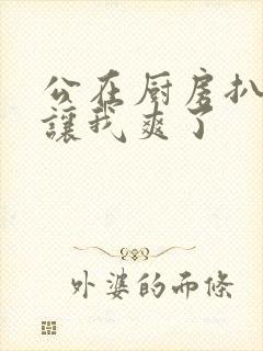 公在厨房扒开腿让我爽了