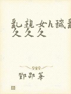 乱亲女h秽乱长久久久