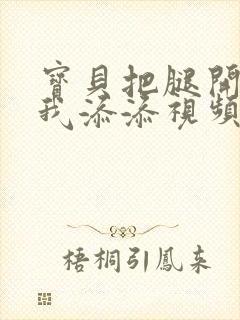 宝贝把腿开大让我添添视频