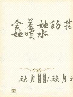 含着她的花蒂让她喷水