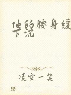 他的腰身缓慢的下沉